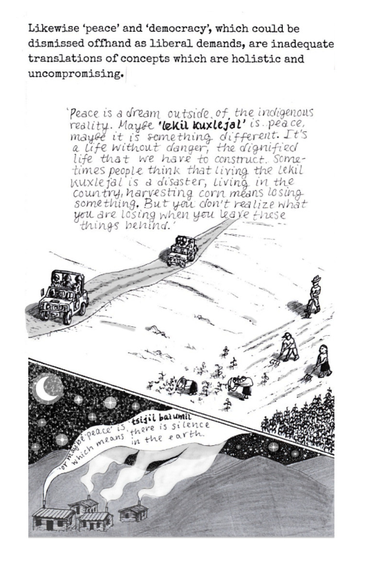Likewise ‘peace’ and ‘democracy’, which could be dismissed offhand as liberal demands, are inadequate translations of concepts which are holistic and uncompronising.  ‘Peace is & dream outside. of, the indie reslity. Mayfe ‘lekil kuxlejal’ s peace. mayéé it (s semething different. It’s @ Life without danger, the dignified life that we have +o construce. Some- times people think that living the Lekil Kuxlejal (s @ disdster, Living (M the Country, haryesting corn méans l0Sing- semething, But yaw don’t realize what U dre 10sing when yeu leaye thcse things behind. -  